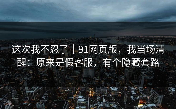 这次我不忍了｜91网页版，我当场清醒：原来是假客服，有个隐藏套路